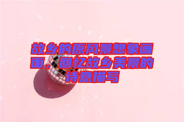 故鄉(xiāng)的原風(fēng)景想象畫面，回憶故鄉(xiāng)美景的詩意描寫