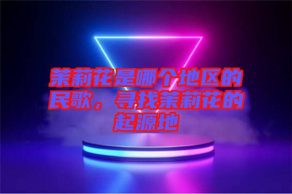 茉莉花是哪個(gè)地區(qū)的民歌，尋找茉莉花的起源地