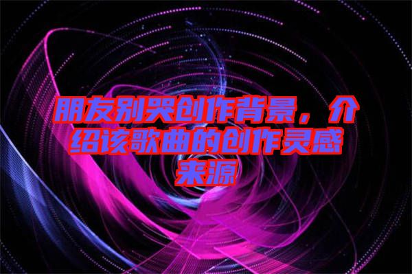朋友別哭創(chuàng)作背景，介紹該歌曲的創(chuàng)作靈感來源