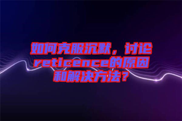 如何克服沉默，討論reticence的原因和解決方法？