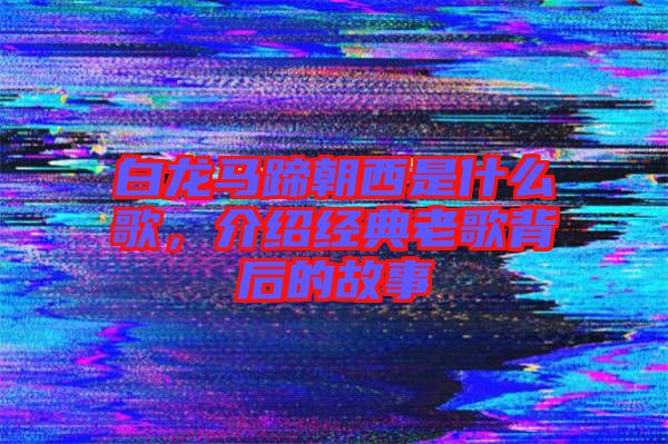 白龍馬蹄朝西是什么歌，介紹經(jīng)典老歌背后的故事