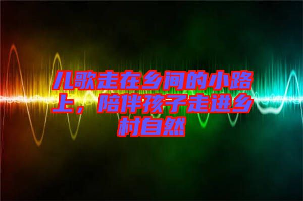 兒歌走在鄉(xiāng)間的小路上，陪伴孩子走進(jìn)鄉(xiāng)村自然