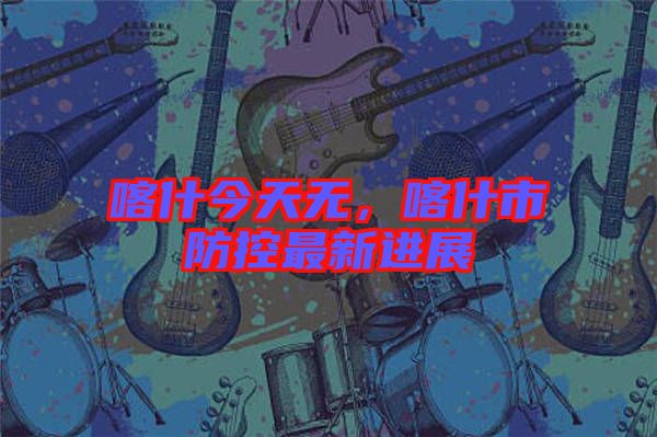 喀什今天無，喀什市防控最新進展