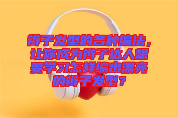 辮子發(fā)型的各種編法，讓你成為辮子達(dá)人想要學(xué)習(xí)怎樣編出漂亮的辮子發(fā)型？