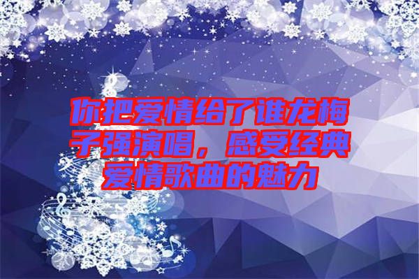你把愛情給了誰龍梅子強演唱，感受經(jīng)典愛情歌曲的魅力