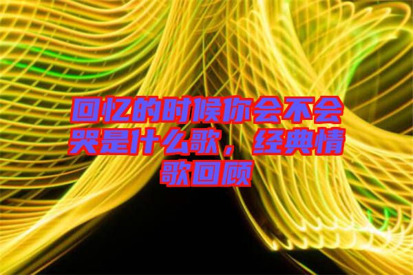 回憶的時候你會不會哭是什么歌，經(jīng)典情歌回顧