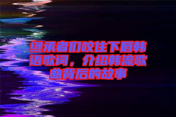 繼承者們咬住下唇韓語(yǔ)歌詞，介紹韓流歌曲背后的故事