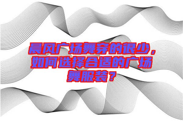 晨風廣場舞穿的很少，如何選擇合適的廣場舞服裝？