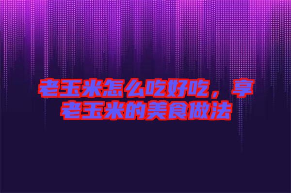 老玉米怎么吃好吃，享老玉米的美食做法