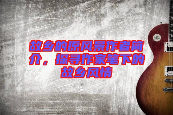 故鄉(xiāng)的原風(fēng)景作者簡介，探尋作家筆下的故鄉(xiāng)風(fēng)情