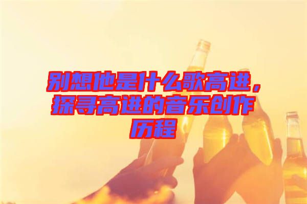 別想他是什么歌高進(jìn)，探尋高進(jìn)的音樂創(chuàng)作歷程