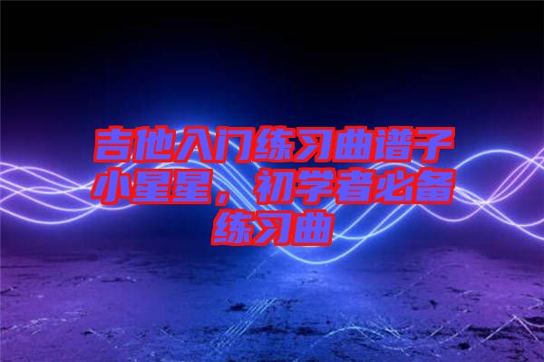 吉他入門練習曲譜子小星星，初學者必備練習曲