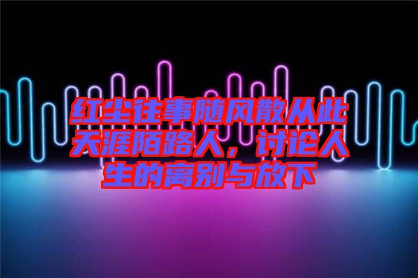 紅塵往事隨風(fēng)散從此天涯陌路人，討論人生的離別與放下