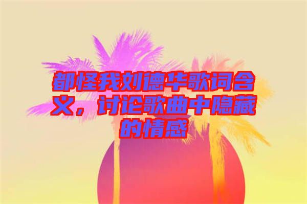 都怪我劉德華歌詞含義，討論歌曲中隱藏的情感
