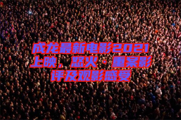 成龍最新電影2021上映，怒火·重案影評(píng)及觀影感受