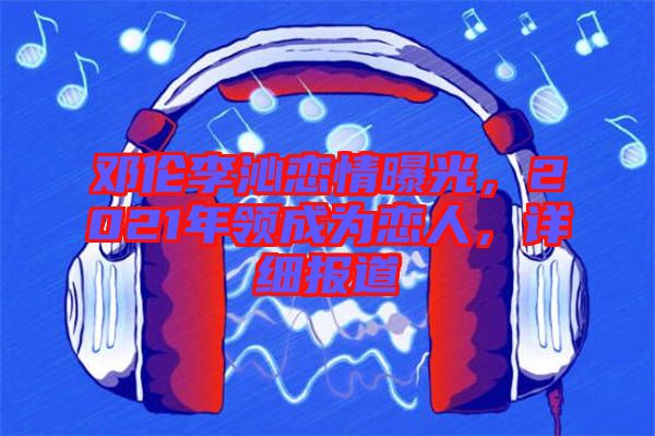 鄧倫李沁戀情曝光，2021年領(lǐng)成為戀人，詳細(xì)報(bào)道