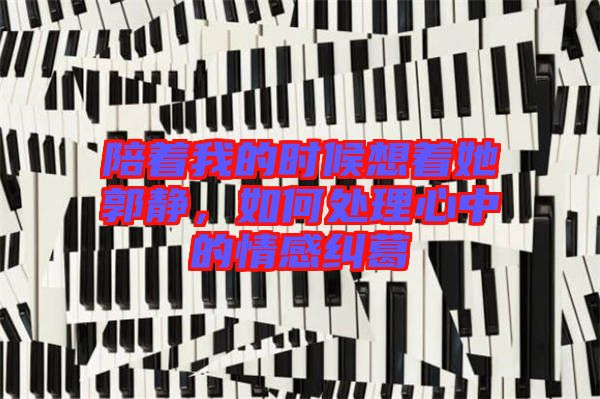 陪著我的時候想著她郭靜，如何處理心中的情感糾葛