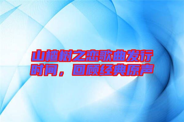 山楂樹之戀歌曲發(fā)行時間，回顧經(jīng)典原聲