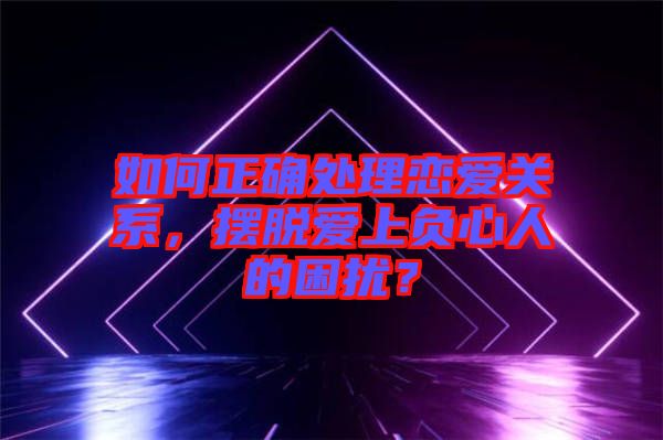 如何正確處理戀愛關(guān)系，擺脫愛上負(fù)心人的困擾？