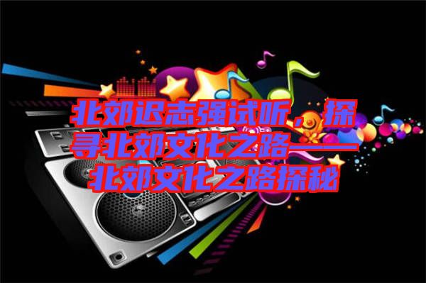 北郊遲志強(qiáng)試聽，探尋北郊文化之路——北郊文化之路探秘