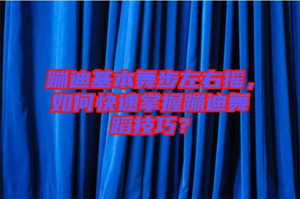 蹦迪基本舞步左右搖，如何快速掌握蹦迪舞蹈技巧？