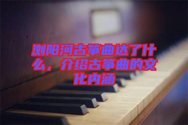 瀏陽河古箏曲達了什么，介紹古箏曲的文化內涵