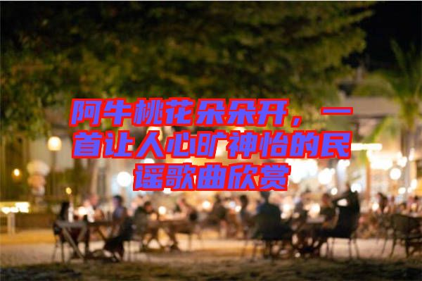 阿牛桃花朵朵開，一首讓人心曠神怡的民謠歌曲欣賞
