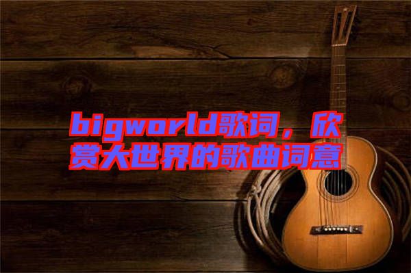 bigworld歌詞，欣賞大世界的歌曲詞意