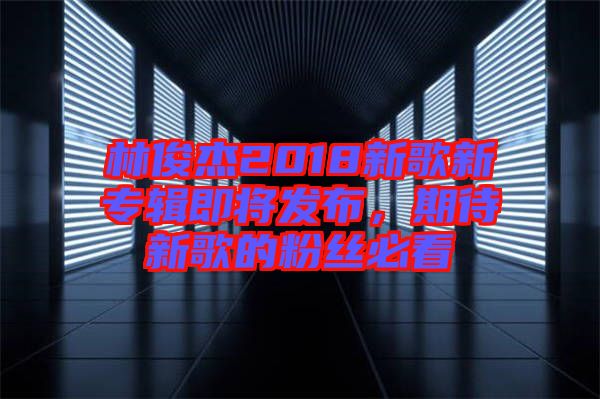 林俊杰2018新歌新專輯即將發(fā)布，期待新歌的粉絲必看