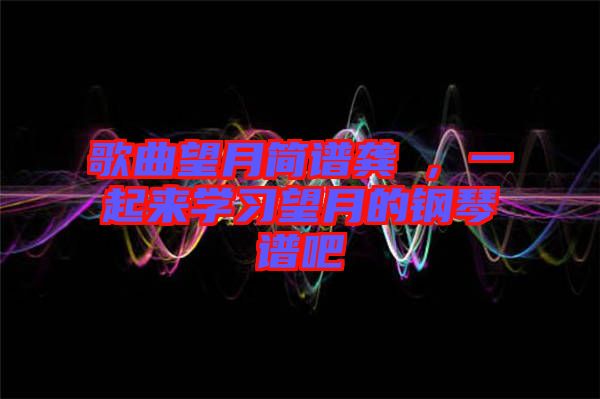 歌曲望月簡譜龔玥，一起來學(xué)習(xí)望月的鋼琴譜吧