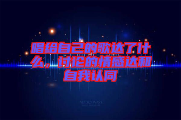 唱給自己的歌達(dá)了什么，討論的情感達(dá)和自我認(rèn)同