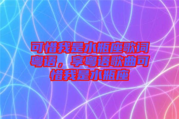 可惜我是水瓶座歌詞粵語(yǔ)，享粵語(yǔ)歌曲可惜我是水瓶座