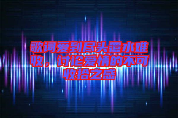 歌詞愛(ài)到盡頭覆水難收，討論愛(ài)情的不可收拾之感