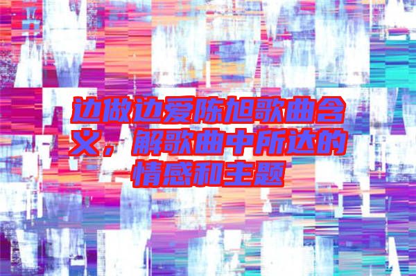 邊做邊愛陳旭歌曲含義，解歌曲中所達的情感和主題