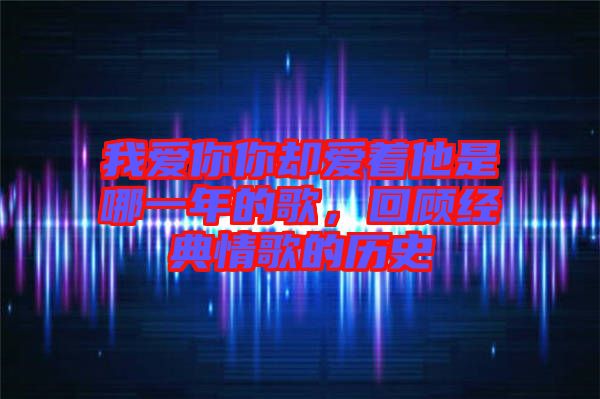 我愛你你卻愛著他是哪一年的歌，回顧經(jīng)典情歌的歷史
