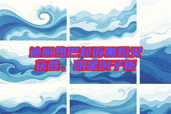 迪麗熱巴起訴黑粉又獲勝，明星例子析