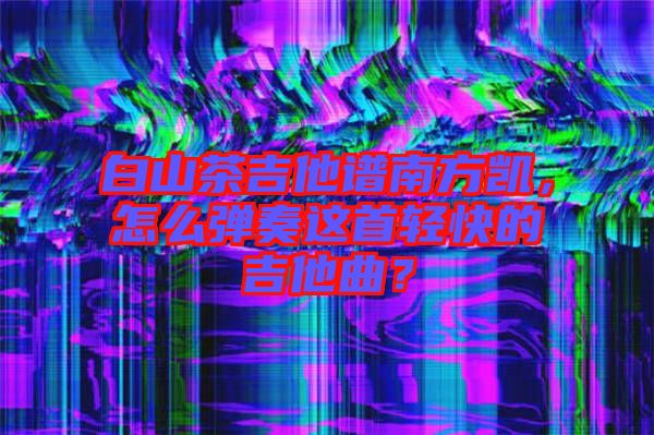 白山茶吉他譜南方凱，怎么彈奏這首輕快的吉他曲？
