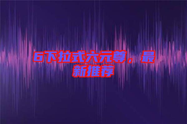 6下拉式六元尊，最新推薦