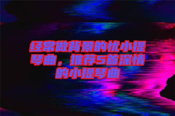經(jīng)常做背景的憂小提琴曲，推薦5首深情的小提琴曲
