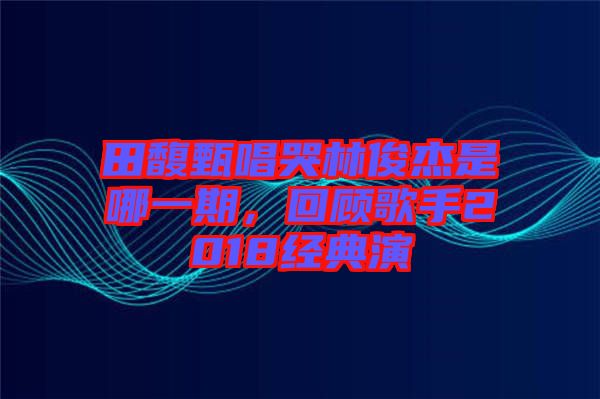 田馥甄唱哭林俊杰是哪一期，回顧歌手2018經(jīng)典演