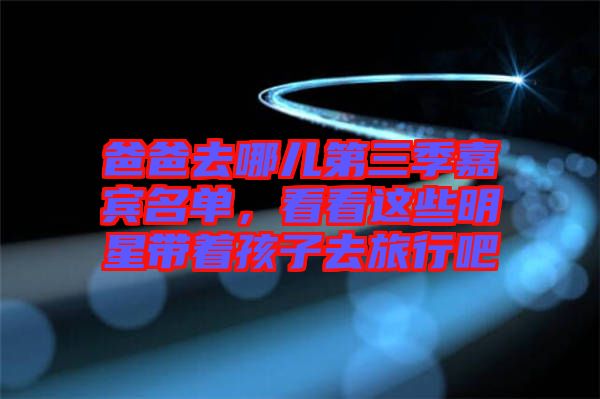 爸爸去哪兒第三季嘉賓名單，看看這些明星帶著孩子去旅行吧