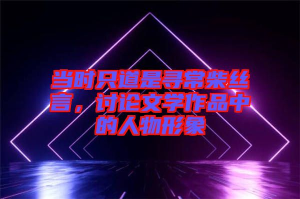 當(dāng)時只道是尋常柴絲言，討論文學(xué)作品中的人物形象