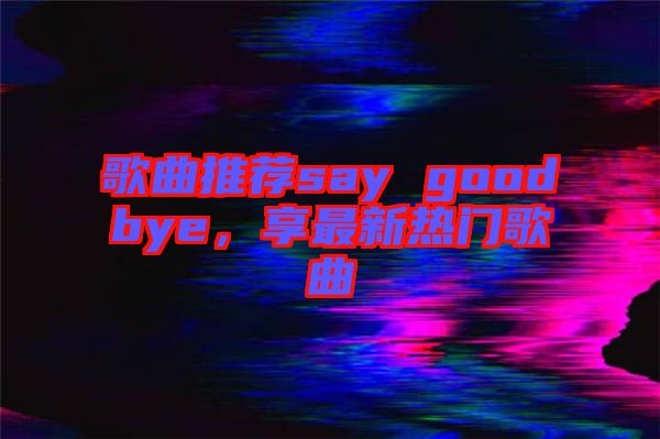 歌曲推薦say goodbye，享最新熱門歌曲