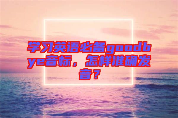 學(xué)習(xí)英語(yǔ)必備goodbye音標(biāo)，怎樣準(zhǔn)確發(fā)音？