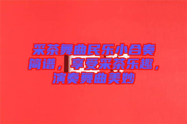采茶舞曲民樂小合奏簡譜，享受采茶樂趣，演奏舞曲美妙