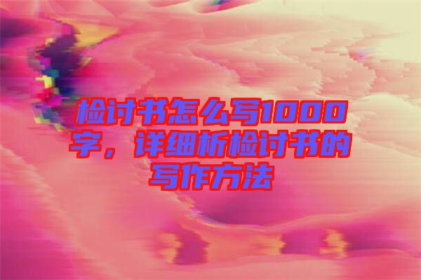 檢討書怎么寫1000字，詳細(xì)析檢討書的寫作方法