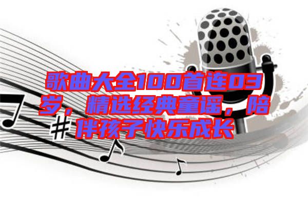 歌曲大全100首連03歲，精選經(jīng)典童謠，陪伴孩子快樂成長(zhǎng)