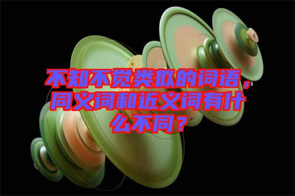 不知不覺類似的詞語，同義詞和近義詞有什么不同？