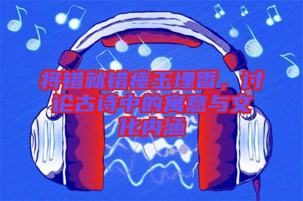 將錯(cuò)就錯(cuò)瘞玉埋香，討論古詩中的寓意與文化內(nèi)涵