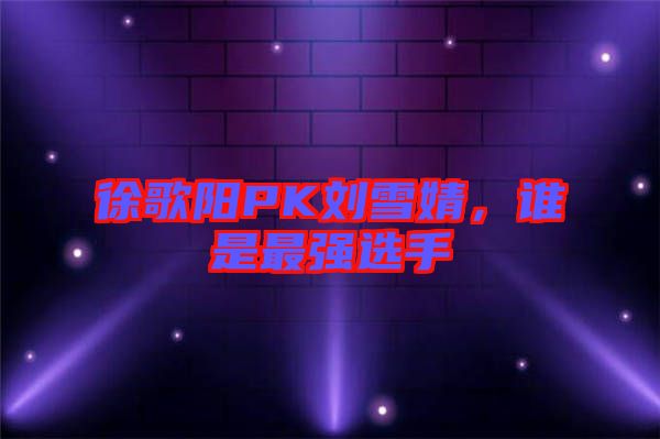 徐歌陽(yáng)PK劉雪婧，誰(shuí)是最強(qiáng)選手